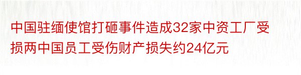 中国驻缅使馆打砸事件造成32家中资工厂受损两中国员工受伤财产损失约24亿元