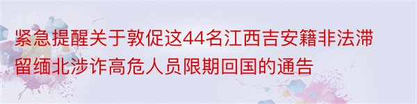 紧急提醒关于敦促这44名江西吉安籍非法滞留缅北涉诈高危人员限期回国的通告