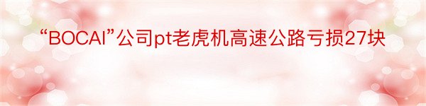 “BOCAI”公司pt老虎机高速公路亏损27块