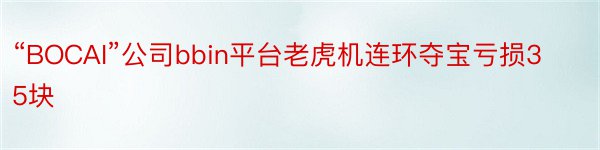 “BOCAI”公司bbin平台老虎机连环夺宝亏损35块